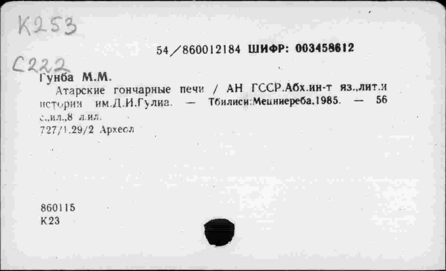 ﻿54/860012184 ШИФР: 003458612
Гунба М.М.
Атарские гончарные печи / АН ГССР.Абх.ин-т яз..лит.и истории им.Д.И.Гулиа. — Тбилиси:Меиниереба.1985 — 56 с.,ил.,8 л ил.
727/1.29/2 Архесл
860115
К23